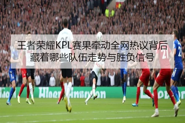 王者荣耀KPL赛果牵动全网热议背后藏着哪些队伍走势与胜负信号